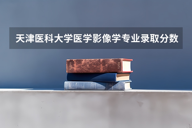 天津医科大学医学影像学专业录取分数线 天津中医药大学分数