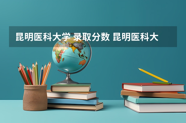 昆明医科大学 录取分数 昆明医科大学高考录取分数线2023