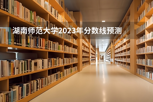 湖南师范大学2023年分数线预测 2023湖南一本二本三本的分数线