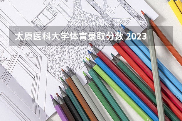 太原医科大学体育录取分数 2023山西医科大学分数线
