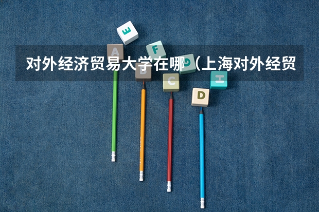 对外经济贸易大学在哪（上海对外经贸大学校区有几个 上海对外经贸大学简介）