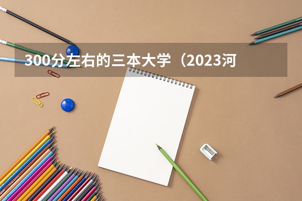300分左右的三本大学（2023河北省高考本科分数线）
