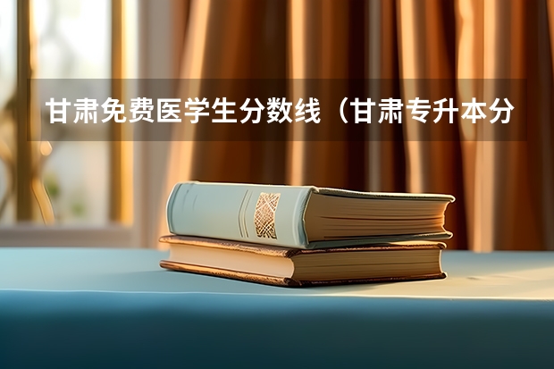 甘肃免费医学生分数线（甘肃专升本分数线）