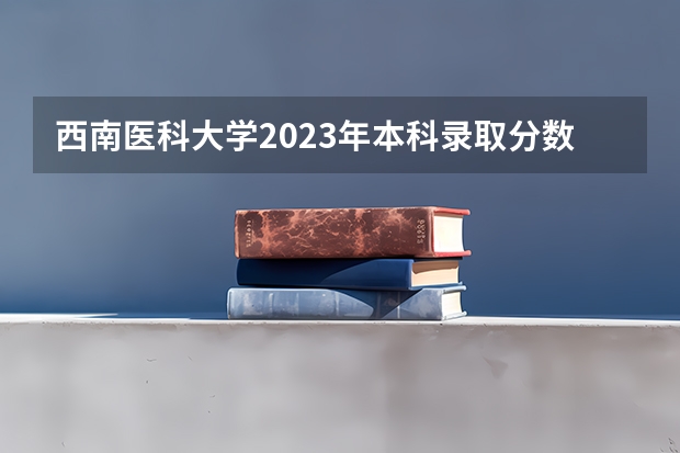 西南医科大学2023年本科录取分数线 四川大学医学专业录取分数线