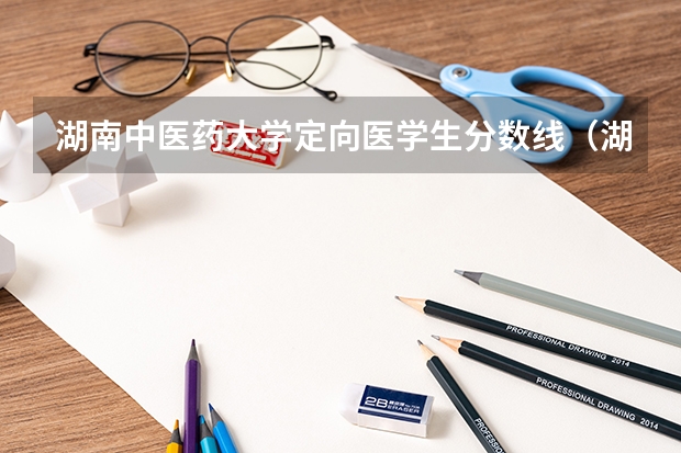 湖南中医药大学定向医学生分数线（湖南医药学院专业分数线）