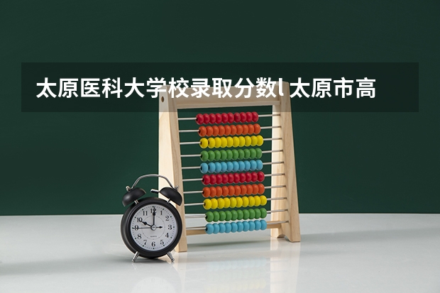 太原医科大学校录取分数l 太原市高中学校排名及分数线