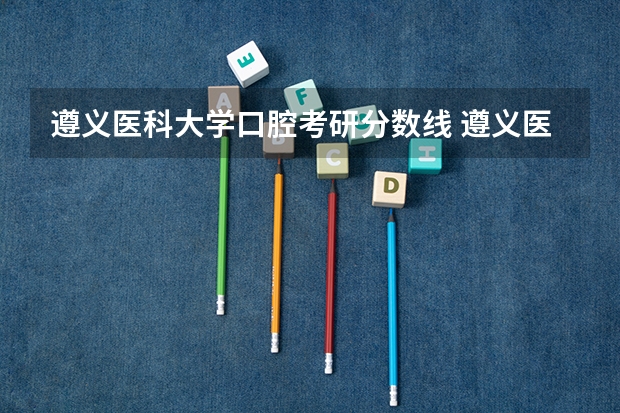 遵义医科大学口腔考研分数线 遵义医科大学研究生分数线