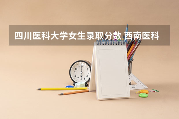 四川医科大学女生录取分数 西南医科大学录取分数线