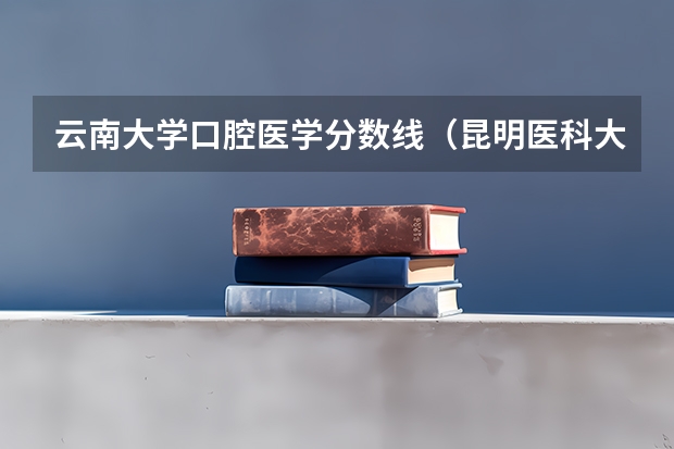 云南大学口腔医学分数线（昆明医科大学研究生录取分数线）