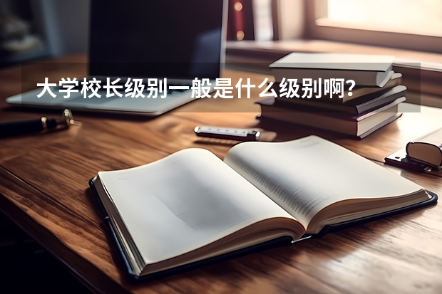 大学校长级别一般是什么级别啊？