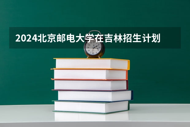 2024北京邮电大学在吉林招生计划人数一览表