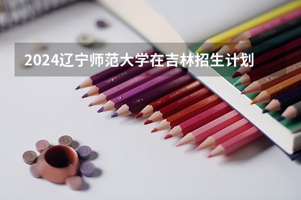 2024辽宁师范大学在吉林招生计划人数一览表