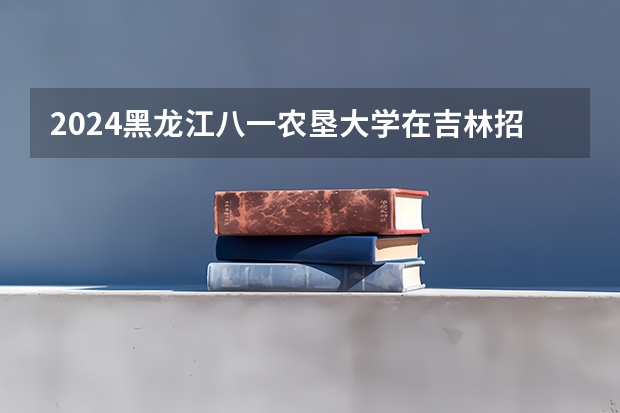 2024黑龙江八一农垦大学在吉林招生计划人数一览表