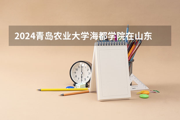 2024青岛农业大学海都学院在山东招生计划人数一览表