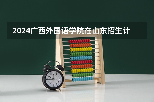 2024广西外国语学院在山东招生计划人数一览表