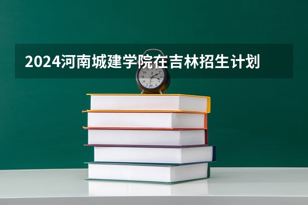 2024河南城建学院在吉林招生计划人数一览表