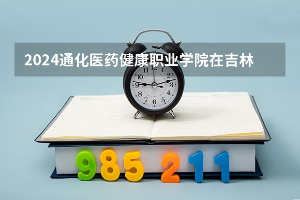 2024通化医药健康职业学院在吉林招生计划人数一览表