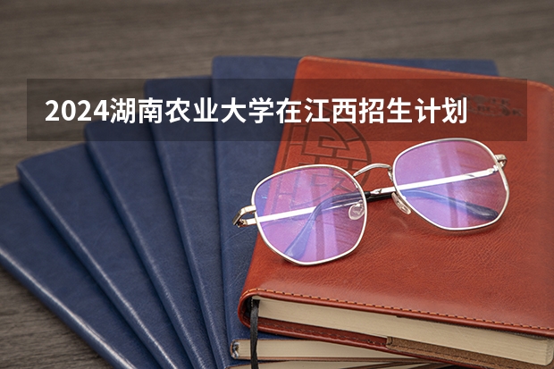 2024湖南农业大学在江西招生计划一览表