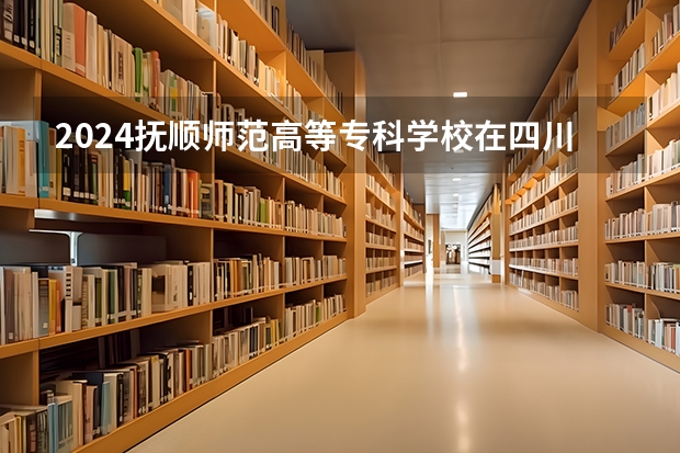 2024抚顺师范高等专科学校在四川招生计划一览表