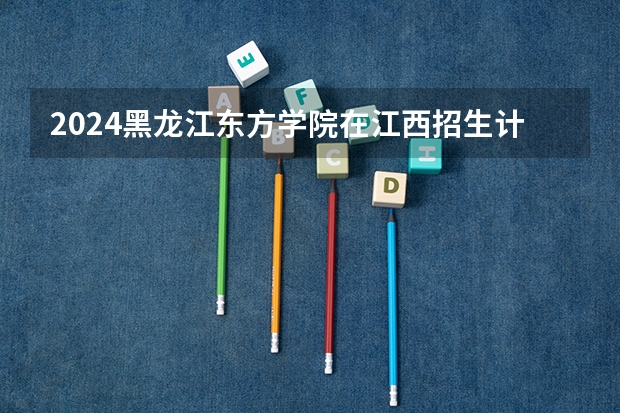 2024黑龙江东方学院在江西招生计划一览表