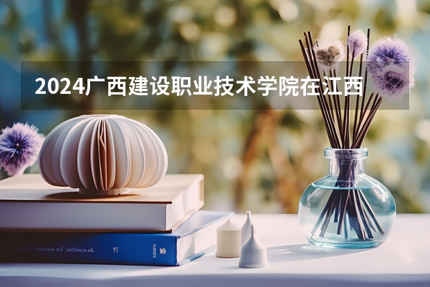 2024广西建设职业技术学院在江西招生计划一览表