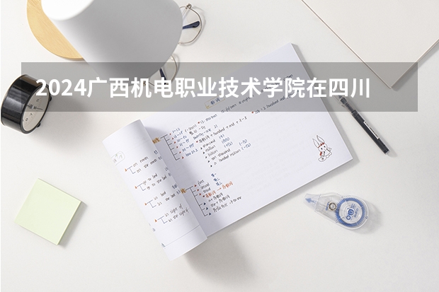 2024广西机电职业技术学院在四川招生计划一览表