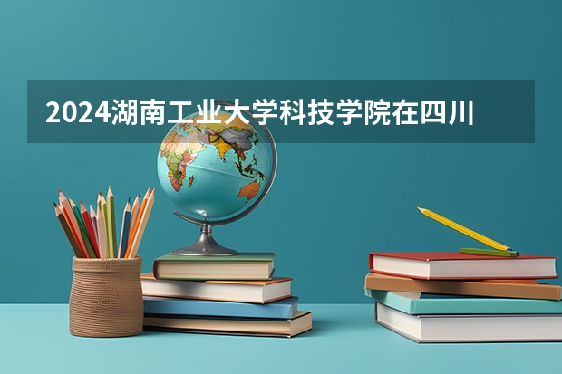 2024湖南工业大学科技学院在四川招生计划一览表