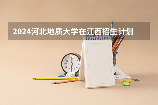 2024河北地质大学在江西招生计划一览表
