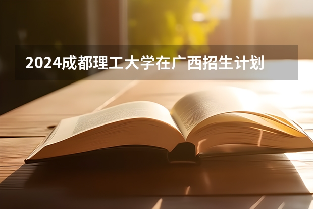 2024成都理工大学在广西招生计划表