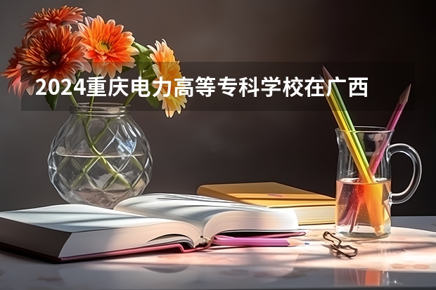 2024重庆电力高等专科学校在广西招生计划表