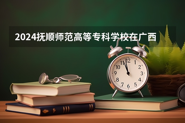 2024抚顺师范高等专科学校在广西招生计划表