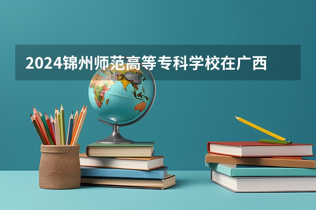2024锦州师范高等专科学校在广西招生计划表