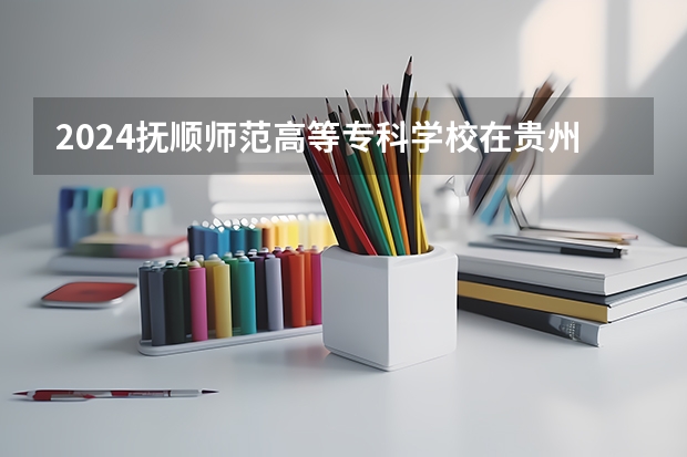 2024抚顺师范高等专科学校在贵州招生计划表
