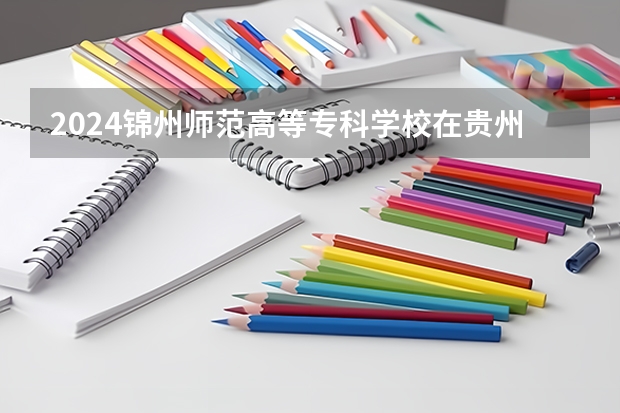 2024锦州师范高等专科学校在贵州招生计划表