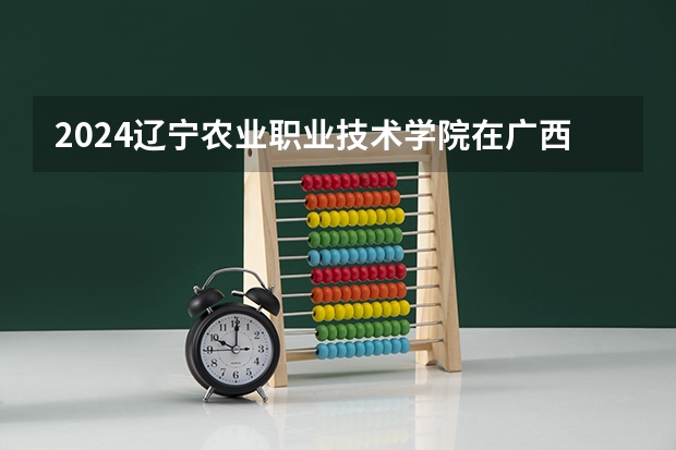 2024辽宁农业职业技术学院在广西招生计划表
