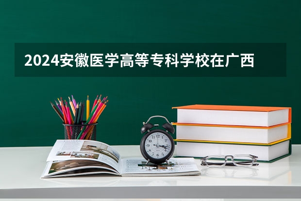 2024安徽医学高等专科学校在广西招生计划表