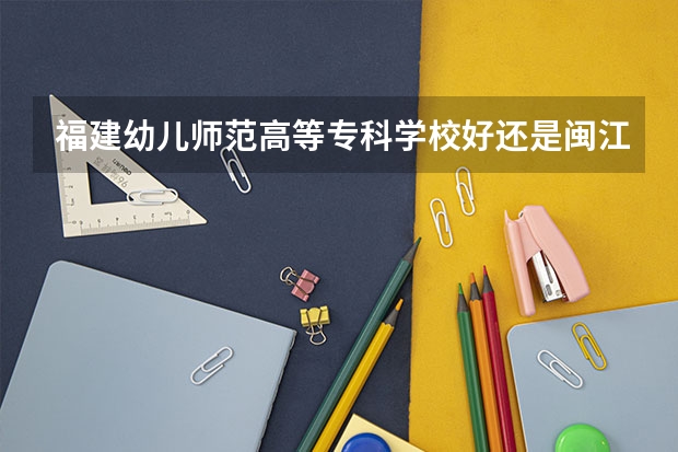 福建幼儿师范高等专科学校好还是闽江师范高等专科学校