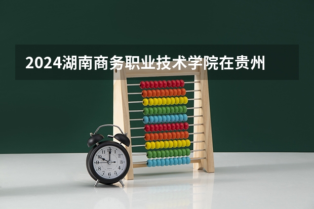 2024湖南商务职业技术学院在贵州招生计划表