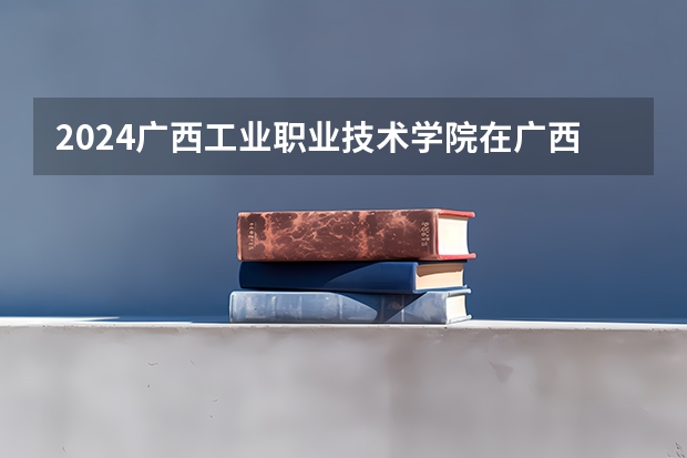 2024广西工业职业技术学院在广西招生计划表