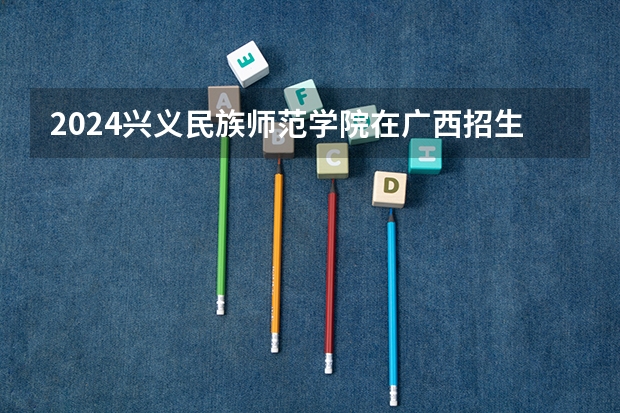 2024兴义民族师范学院在广西招生计划表