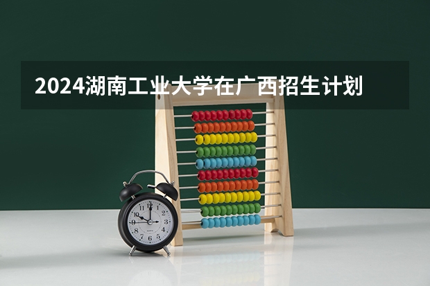 2024湖南工业大学在广西招生计划表