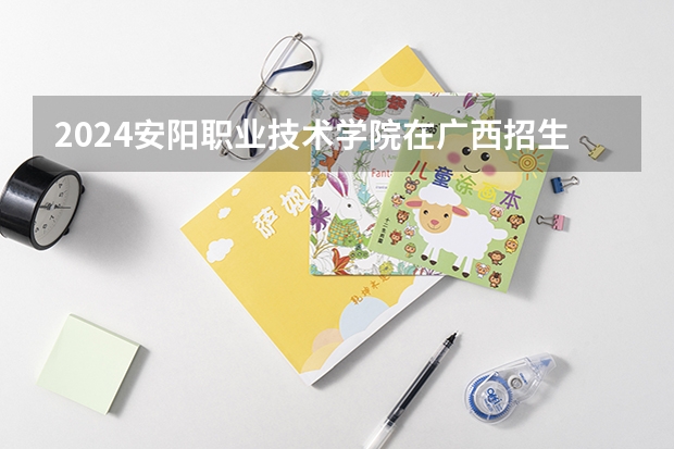 2024安阳职业技术学院在广西招生计划表