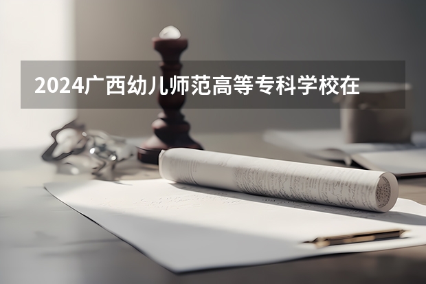 2024广西幼儿师范高等专科学校在广西招生计划表