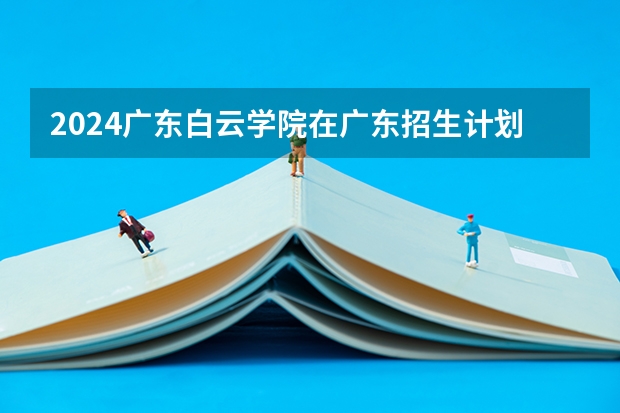 2024广东白云学院在广东招生计划表
