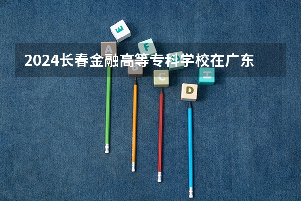 2024长春金融高等专科学校在广东招生计划表