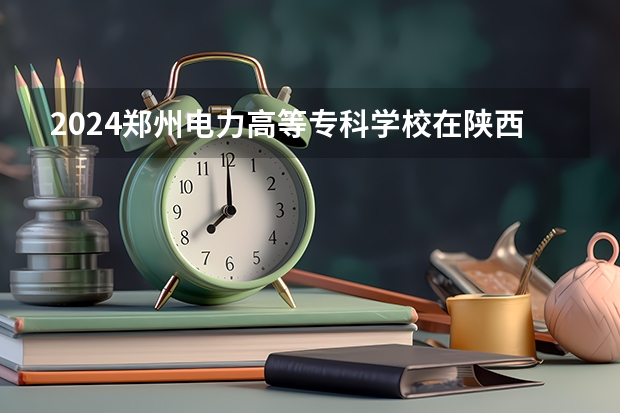 2024郑州电力高等专科学校在陕西招生计划表