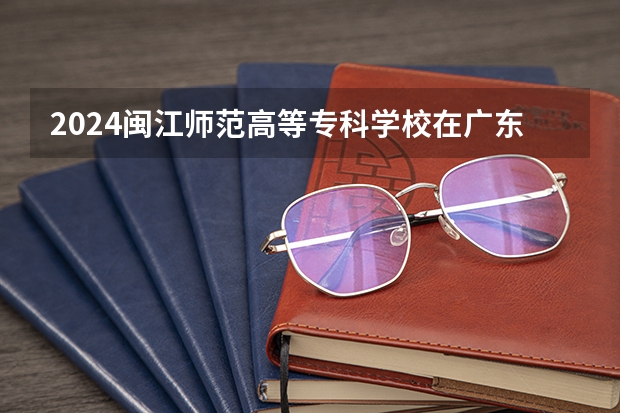 2024闽江师范高等专科学校在广东招生计划表