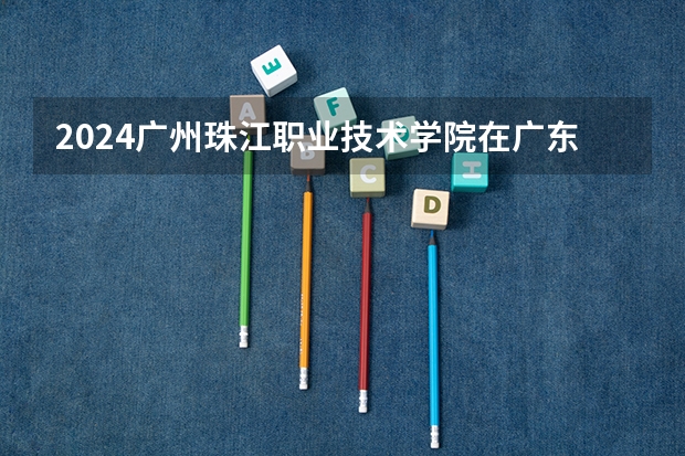 2024广州珠江职业技术学院在广东招生计划表