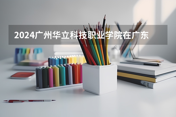 2024广州华立科技职业学院在广东招生计划表