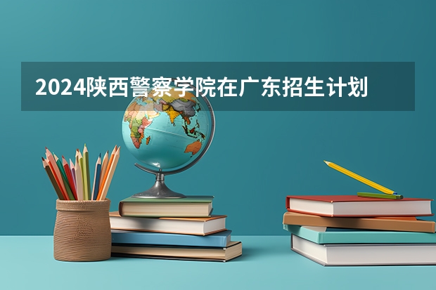 2024陕西警察学院在广东招生计划表